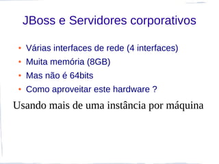 JBoss e Servidores corporativos

 ●   Várias interfaces de rede (4 interfaces)
 ●   Muita memória (8GB)
 ●   Mas não é 64bits
 ●   Como aproveitar este hardware ?
Usando mais de uma instância por máquina
 