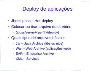 Deploy de aplicações

●   Jboss possui Hot-deploy
●   Colocar ou tirar arquivo do diretório
    –   (jboss/server/<perfil>/deploy)
●   Quais tipos de arquivos básicos:
    –   Jar – Java Archive (libs ou ejbs)
    –   War – Web Archive (aplicações web)
    –   EAR – Enterprise Archive
    –   XML – Serviços
 
