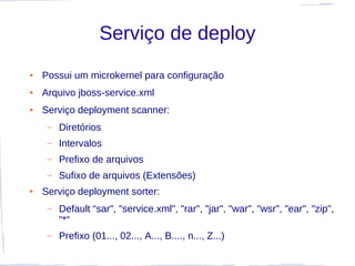 Serviço de deploy
●   Possui um microkernel para configuração
●   Arquivo jboss-service.xml
●   Serviço deployment scanner:
     –   Diretórios
     –   Intervalos
     –   Prefixo de arquivos
     –   Sufixo de arquivos (Extensões)
●   Serviço deployment sorter:
     –   Default “sar", "service.xml", "rar", "jar", "war", "wsr", "ear", "zip",
         "*"
     –   Prefixo (01..., 02..., A..., B...., n..., Z...)
 