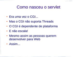 Como nasceu o servlet

●   Era uma vez o CGI...
●   Mas o CGI não suporta Threads
●   O CGI é dependente de plataforma
●   E não escala!
●   Mesmo assim as pessoas querem
    desenvolver para Web
●   Assim...
 
