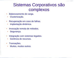 Sistemas Corporativos são
                   complexos
●       Balanceamento de carga.
    ●    Clusterização.
●       Recuperação em caso de falhas.
    ●    Implantação dinâmica.
●       Invocação remota de métodos.
    ●    Segurança.
●       Integração com sistemas legados.
    ●    Gerência de recursos.
●       Transações.
    ●    Muitos, muitos outros.
 