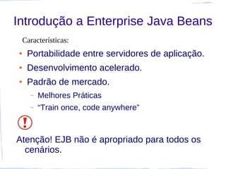 Introdução a Enterprise Java Beans
    Características:
●    Portabilidade entre servidores de aplicação.
●    Desenvolvimento acelerado.
●    Padrão de mercado.
      –   Melhores Práticas
      –   “Train once, code anywhere”



Atenção! EJB não é apropriado para todos os
  cenários.
 