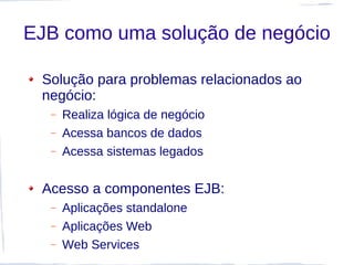 EJB como uma solução de negócio

 Solução para problemas relacionados ao
 negócio:
  –   Realiza lógica de negócio
  –   Acessa bancos de dados
  –   Acessa sistemas legados


 Acesso a componentes EJB:
  –   Aplicações standalone
  –   Aplicações Web
  –   Web Services
 