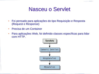 Nasceu o Servlet
●   Foi pensado para aplicações do tipo Requisição e Resposta
    (Request e Response)
●   Precisa de um Container
●   Para aplicações Web, foi definido classes específicas para lidar
    com HTTP.
 