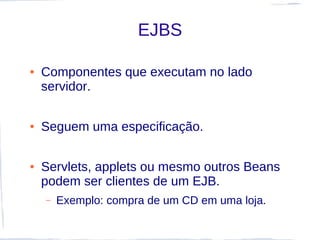 EJBS

●   Componentes que executam no lado
    servidor.

●   Seguem uma especificação.

●   Servlets, applets ou mesmo outros Beans
    podem ser clientes de um EJB.
    –   Exemplo: compra de um CD em uma loja.
 