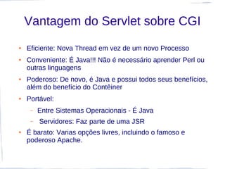 Vantagem do Servlet sobre CGI
●   Eficiente: Nova Thread em vez de um novo Processo
●   Conveniente: É Java!!! Não é necessário aprender Perl ou
    outras linguagens
●   Poderoso: De novo, é Java e possui todos seus benefícios,
    além do benefício do Contêiner
●   Portável:
     –   Entre Sistemas Operacionais - É Java
     –   Servidores: Faz parte de uma JSR
●   É barato: Varias opções livres, incluindo o famoso e
    poderoso Apache.
 