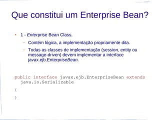 Que constitui um Enterprise Bean?
●   1 - Enterprise Bean Class.
     –   Contém lógica, a implementação propriamente dita.
     –   Todas as classes de implementação (session, entity ou
         message-driven) devem implementar a interface
         javax.ejb.EnterpriseBean.


public interface javax.ejb.EnterpriseBean extends
  java.io.Serializable
{
}
 