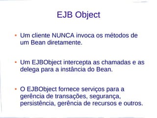 EJB Object

●   Um cliente NUNCA invoca os métodos de
    um Bean diretamente.

●   Um EJBObject intercepta as chamadas e as
    delega para a instância do Bean.

●   O EJBObject fornece serviços para a
    gerência de transações, segurança,
    persistência, gerência de recursos e outros.
 
