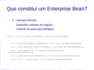 Que constitui um Enterprise Bean?
    ●    2 – Interface Remota
           –   Especifica métodos de negócio.
           –   Estende de javax.ejb.EJBObject.

public interface javax.ejb.EJBObject extends java.rmi.Remote

{

        public javax.ejb.EJBHome getEJBHome() throws java.rmi.RemoteException;

        public java.lang.Object getPrimaryKey() throws java.rmi.RemoteException;

   public void remove() throws java.rmi.RemoteException,
javax.ejb.RemoveException;

        public javax.ejb.Handle getHandle() throws java.rmi.RemoteException;

        public boolean isIdentical() throws java.rmi.RemoteException;

}
 