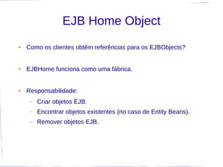 EJB Home Object
●   Como os clientes obtêm referências para os EJBObjects?


●   EJBHome funciona como uma fábrica.


●   Responsabilidade:
     –   Criar objetos EJB.
     –   Encontrar objetos existentes (no caso de Entity Beans).
     –   Remover objetos EJB.
 