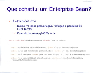 Que constitui um Enterprise Bean?
●    3 – Interface Home
      –   Define métodos para criação, remoção e pesquisa de
          EJBObjects.
      –   Estende de javax.ejb.EJBHome

public interface javax.ejb.EJBHome extends java.rmi.Remote

{

    public EJBMetaData getEJBMetaData() throws java.rmi.RemoteException;

    public javax.ejb.HomeHandle getHomeHandle() throws java.rmi.RemoteException;

    public void remove() throws java.rmi.RemoteException, javax.ejb.RemoveException;

    public void remove(Object chavePrimaria) throws java.rmi.RemoteException,
     javax.ejb.RemoveException;

}
 