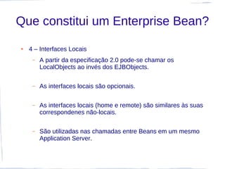 Que constitui um Enterprise Bean?
●   4 – Interfaces Locais
     –   A partir da especificação 2.0 pode-se chamar os
         LocalObjects ao invés dos EJBObjects.

     –   As interfaces locais são opcionais.

     –   As interfaces locais (home e remote) são similares às suas
         correspondenes não-locais.

     –   São utilizadas nas chamadas entre Beans em um mesmo
         Application Server.
 