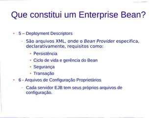 Que constitui um Enterprise Bean?
●   5 – Deployment Descriptors
     –   São arquivos XML, onde o Bean Provider especifica,
         declarativamente, requisitos como:
          ●   Persistência
          ● Ciclo de vida e gerência do Bean
          ● Segurança


          ● Transação


●   6 - Arquivos de Configuração Proprietários
     –   Cada servidor EJB tem seus próprios arquivos de
         configuração.
 