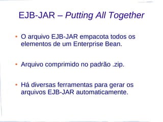EJB-JAR – Putting All Together

●   O arquivo EJB-JAR empacota todos os
    elementos de um Enterprise Bean.

●   Arquivo comprimido no padrão .zip.

●   Há diversas ferramentas para gerar os
    arquivos EJB-JAR automaticamente.
 