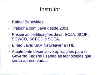 Instrutor

●   Rafael Benevides
●   Trabalha com Java desde 2001
●   Possui as certificações Java: SCJA, SCJP,
    SCWCD, SCBCD e SCEA.
●   E não Java: SAP Netweaver e ITIL
●   Atualmente desenvolve aplicações para o
    Governo Federal usando as tecnologias que
    serão apresentadas
 