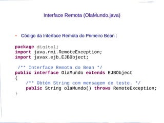 Interface Remota (OlaMundo.java)


●   Código da Interface Remota do Primeiro Bean :

package digitel;
import java.rmi.RemoteException;
import javax.ejb.EJBObject;

  /** Interface Remota do Bean */
public interface OlaMundo extends EJBObject
{
     /** Obtém String com mensagem de teste. */
     public String olaMundo() throws RemoteException;
}
 
