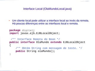 Interface Local (OlaMundoLocal.java)


●   Um cliente local pode utilizar a interface local ao invés da remota.
    Há poucas diferenças entre as interfaces local e remota.

package digitel;
import javax.ejb.EJBLocalObject;

  /** Interface Remota do Bean */
public interface OlaMundo extends EJBLocalObject
{
     /** Obtém String com mensagem de teste. */
     public String olaMundo();
}
 