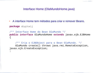 Interface Home (OlaMundoHome.java)


●   A interface Home tem métodos para criar e remover Beans.
package digitel;

/** Interface Home do Bean OlaMundo */
public interface OlaMundoHome extends javax.ejb.EJBHome
{

    /** Cria o EJBObject para o Bean OlaMundo. */
    OlaMundo create() throws java.rmi.RemoteException,
javax.ejb.CreateException;
}
 