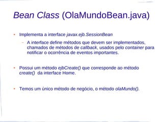 Bean Class (OlaMundoBean.java)
●   Implementa a interface javax.ejb.SessionBean
     –   A interface define métodos que devem ser implementados,
         chamados de métodos de callback, usados pelo container para
         notificar o ocorrência de eventos importantes.


●   Possui um método ejbCreate() que corresponde ao método
    create() da interface Home.


●   Temos um único método de negócio, o método olaMundo().
 