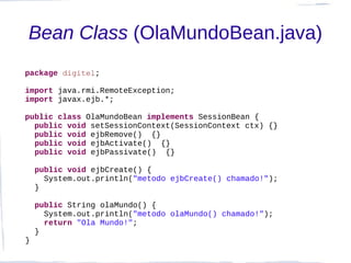 Bean Class (OlaMundoBean.java)
package digitel;

import java.rmi.RemoteException;
import javax.ejb.*;

public class OlaMundoBean implements SessionBean {
  public void setSessionContext(SessionContext ctx) {}
  public void ejbRemove() {}
  public void ejbActivate() {}
  public void ejbPassivate() {}

    public void ejbCreate() {
      System.out.println("metodo ejbCreate() chamado!");
    }

    public String olaMundo() {
      System.out.println("metodo olaMundo() chamado!");
      return "Ola Mundo!";
    }
}
 