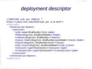 deployment descriptor
<!DOCTYPE ejb-jar PUBLIC "
http://java.sun.com/dtd/ejb-jar_2_0.dtd">
<ejb-jar>
  <enterprise-beans>
    <session>
      <ejb-name>OlaMundo</ejb-name>
      <home>digitel.OlaMundoHome</home>
      <remote>digitel.OlaMundo</remote>
      <local-home>digitel.OlaMundoLocalHome</local-home>
      <local>digitel.OlaMundoLocal</local>
      <ejb-class>digitel.OlaMundoBean</ejb-class>
      <session-type>Stateless</session-type>
      <transaction-type>Container</transaction-type>
    </session>
  </enterprise-beans>
</ejb-jar>
 