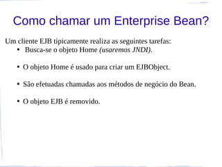 Como chamar um Enterprise Bean?
Um cliente EJB tipicamente realiza as seguintes tarefas:
  • Busca-se o objeto Home (usaremos JNDI).

   • O objeto Home é usado para criar um EJBObject.

   • São efetuadas chamadas aos métodos de negócio do Bean.

   • O objeto EJB é removido.
 