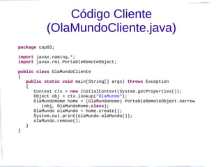Código Cliente
          (OlaMundoCliente.java)
package cap03;

import javax.naming.*;
import javax.rmi.PortableRemoteObject;

public class OlaMundoCliente
{
   public static void main(String[] args) throws Exception
   {
      Context ctx = new InitialContext(System.getProperties());
      Object obj = ctx.lookup("OlaMundo");
      OlaMundoHome home = (OlaMundoHome) PortableRemoteObject.narrow
         (obj, OlaMundoHome.class);
      OlaMundo olaMundo = home.create();
      System.out.print(olaMundo.olaMundo());
      olaMundo.remove();
   }
}
 
