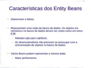 Características dos Entity Beans
●   Sobrevivem a falhas.


●   Representam uma visão do banco de dados. Os objetos em
    memória e no banco de dados devem ser vistos como um único
    EJB.
     –   Métodos ejbLoad e ejbStore.
     –   Os desenvolvedores não precisam se preocupar com a
         sincronização de objetos no banco de dados.


●   Vários Beans podem representar o mesmo dado.
     –   Maior performance.
 