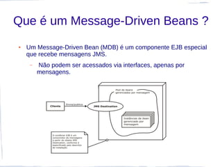 Que é um Message-Driven Beans ?
●   Um Message-Driven Bean (MDB) é um componente EJB especial
    que recebe mensagens JMS.
     –   Não podem ser acessados via interfaces, apenas por
         mensagens.
 