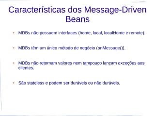 Características dos Message-Driven
               Beans
 ●   MDBs não possuem interfaces (home, local, localHome e remote).


 ●   MDBs têm um único método de negócio (onMessage()).


 ●   MDBs não retornam valores nem tampouco lançam exceções aos
     clientes.


 ●   São stateless e podem ser duráveis ou não duráveis.
 