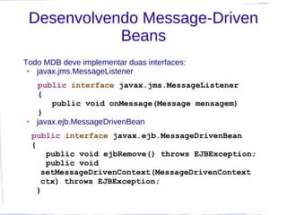 Desenvolvendo Message-Driven
            Beans
Todo MDB deve implementar duas interfaces:
 ● javax.jms.MessageListener
     public interface javax.jms.MessageListener
     {
         public void onMessage(Message mensagem)
     }
●    javax.ejb.MessageDrivenBean
    public interface javax.ejb.MessageDrivenBean
    {
        public void ejbRemove() throws EJBException;
        public void
       setMessageDrivenContext(MessageDrivenContext
       ctx) throws EJBException;
      }
 
