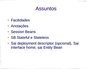 Assuntos

●   Facilidades
●   Anotações
●   Session Beans
●   SB Stateful e Stateless
●   Sai deployment descriptor (opcional), Sai
    interface home, sai Entity Bean
 