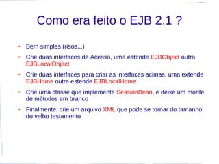 Como era feito o EJB 2.1 ?
●   Bem simples (risos...)
●   Crie duas interfaces de Acesso, uma estende EJBObject outra
    EJBLocalObject
●   Crie duas interfaces para criar as interfaces acimas, uma extende
    EJBHome outra estende EJBLocalHome
●   Crie uma classe que implemente SessionBean, e deixe um monte
    de métodos em branco
●   Finalmente, crie um arquivo XML que pode se tornar do tamanho
    do velho testamento
 