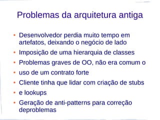 Problemas da arquitetura antiga

●   Desenvolvedor perdia muito tempo em
    artefatos, deixando o negócio de lado
●   Imposição de uma hierarquia de classes
●   Problemas graves de OO, não era comum o
●   uso de um contrato forte
●   Cliente tinha que lidar com criação de stubs
●   e lookups
●   Geração de anti-patterns para correção
    deproblemas
 