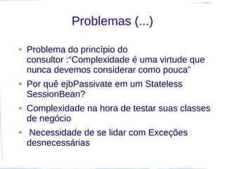 Problemas (...)

●   Problema do princípio do
    consultor :“Complexidade é uma virtude que
    nunca devemos considerar como pouca”
●   Por quê ejbPassivate em um Stateless
    SessionBean?
●   Complexidade na hora de testar suas classes
    de negócio
●   Necessidade de se lidar com Exceções
    desnecessárias
 