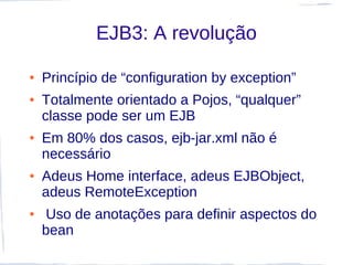 EJB3: A revolução

●   Princípio de “configuration by exception”
●   Totalmente orientado a Pojos, “qualquer”
    classe pode ser um EJB
●   Em 80% dos casos, ejb-jar.xml não é
    necessário
●   Adeus Home interface, adeus EJBObject,
    adeus RemoteException
●   Uso de anotações para definir aspectos do
    bean
 