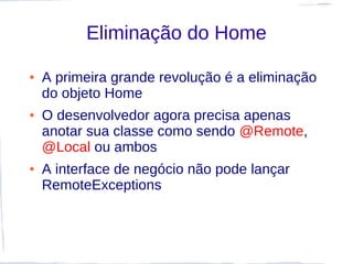 Eliminação do Home

●   A primeira grande revolução é a eliminação
    do objeto Home
●   O desenvolvedor agora precisa apenas
    anotar sua classe como sendo @Remote,
    @Local ou ambos
●   A interface de negócio não pode lançar
    RemoteExceptions
 