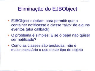 Eliminação do EJBObject

●   EJBObject existiam para permitir que o
    container notificasse a classe “alvo” de alguns
    eventos (aka callback)
●   O problema é simples: E se o bean não quiser
    ser notificado?
●   Como as classes são anotadas, não é
    maisnecessário o uso deste tipo de objeto
 
