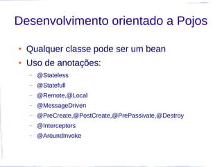 Desenvolvimento orientado a Pojos

●   Qualquer classe pode ser um bean
●   Uso de anotações:
    –   @Stateless
    –   @Statefull
    –   @Remote,@Local
    –   @MessageDriven
    –   @PreCreate,@PostCreate,@PrePassivate,@Destroy
    –   @Interceptors
    –   @AroundInvoke
 