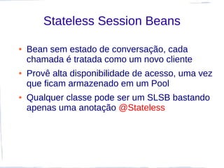 Stateless Session Beans

●   Bean sem estado de conversação, cada
    chamada é tratada como um novo cliente
●   Provê alta disponibilidade de acesso, uma vez
    que ficam armazenado em um Pool
●   Qualquer classe pode ser um SLSB bastando
    apenas uma anotação @Stateless
 