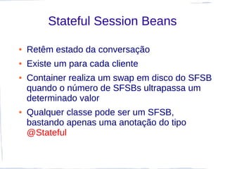Stateful Session Beans

●   Retêm estado da conversação
●   Existe um para cada cliente
●   Container realiza um swap em disco do SFSB
    quando o número de SFSBs ultrapassa um
    determinado valor
●   Qualquer classe pode ser um SFSB,
    bastando apenas uma anotação do tipo
    @Stateful
 
