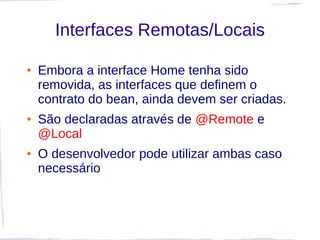 Interfaces Remotas/Locais

●   Embora a interface Home tenha sido
    removida, as interfaces que definem o
    contrato do bean, ainda devem ser criadas.
●   São declaradas através de @Remote e
    @Local
●   O desenvolvedor pode utilizar ambas caso
    necessário
 