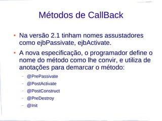 Métodos de CallBack

●   Na versão 2.1 tinham nomes assustadores
    como ejbPassivate, ejbActivate.
●   A nova especificação, o programador define o
    nome do método como lhe convir, e utiliza de
    anotações para demarcar o método:
    –   @PrePassivate
    –   @PostActivate
    –   @PostConstruct
    –   @PreDestroy
    –   @Init
 