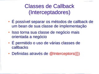 Classes de Callback
            (Interceptadores)
●   É possível separar os métodos de callback de
    um bean de sua classe de implementação
●   Isso torna sua classe de negócio mais
    orientada a negócio
●   É permitido o uso de várias classes de
    callbacks
●   Definidas através de @Interceptors({})
 
