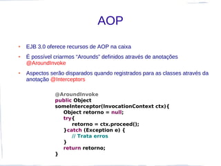 AOP
●   EJB 3.0 oferece recursos de AOP na caixa
●   É possível criarmos “Arounds” definidos através de anotações
    @AroundInvoke
●   Aspectos serão disparados quando registrados para as classes através da
    anotação @Interceptors

               @AroundInvoke
               public Object
               someInterceptor(InvocationContext ctx){
                 Object retorno = null;
                 try{
                     retorno = ctx.proceed();
                 }catch (Exception e) {
                     // Trata erros
                 }
                 return retorno;
               }
 