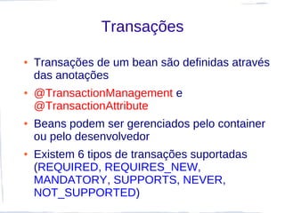 Transações

●   Transações de um bean são definidas através
    das anotações
●   @TransactionManagement e
    @TransactionAttribute
●   Beans podem ser gerenciados pelo container
    ou pelo desenvolvedor
●   Existem 6 tipos de transações suportadas
    (REQUIRED, REQUIRES_NEW,
    MANDATORY, SUPPORTS, NEVER,
    NOT_SUPPORTED)
 
