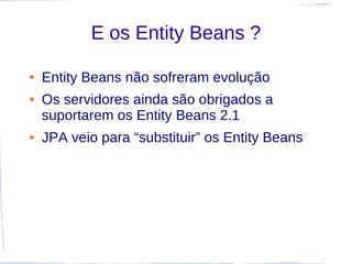 E os Entity Beans ?

●   Entity Beans não sofreram evolução
●   Os servidores ainda são obrigados a
    suportarem os Entity Beans 2.1
●   JPA veio para “substituir” os Entity Beans
 