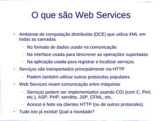 O que são Web Services
●   Ambiente de computação distribuída (DCE) que utiliza XML em
    todas as camadas
     –   No formato de dados usado na comunicação
     –   Na interface usada para descrever as operações suportadas
     –   Na aplicação usada para registrar e localizar serviços
●   Serviços são transportados principalmente via HTTP
     –   Podem também utilizar outros protocolos populares
●   Web Services visam comunicação entre máquinas
     –   Serviços podem ser implementados usando CGI (com C, Perl,
         etc.), ASP, PHP, servlets, JSP, CFML, etc.
     –   Acesso é feito via clientes HTTP (ou de outros protocolos)
●   Tudo isto já existia! Qual a novidade?
 