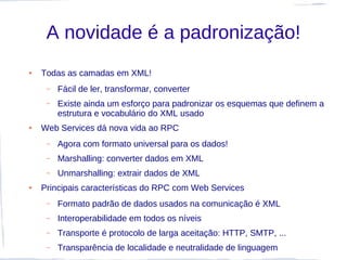 A novidade é a padronização!
●   Todas as camadas em XML!
     –   Fácil de ler, transformar, converter
     –   Existe ainda um esforço para padronizar os esquemas que definem a
         estrutura e vocabulário do XML usado
●   Web Services dá nova vida ao RPC
     –   Agora com formato universal para os dados!
     –   Marshalling: converter dados em XML
     –   Unmarshalling: extrair dados de XML
●   Principais características do RPC com Web Services
     –   Formato padrão de dados usados na comunicação é XML
     –   Interoperabilidade em todos os níveis
     –   Transporte é protocolo de larga aceitação: HTTP, SMTP, ...
     –   Transparência de localidade e neutralidade de linguagem
 