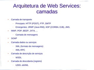 Arquitetura de Web Services:
                camadas
●   Camada de transporte
     –   Principais: HTTP (POST), FTP, SMTP
     –   Emergentes: JRMP (Java RMI), IIOP (CORBA, EJB), JMS,
●   IMAP, POP, BEEP, JXTA, ...
     –   Camada de mensagens
●   SOAP
●   Camada dados ou serviços
     –   XML (formato de mensagens)
     –   XML-RPC
●   Camada de descrição de serviços
     –   WSDL
●   Camada de descoberta (registro)
     –   UDDI, ebXML
 
